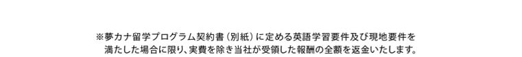※夢カナ留学プログラム契約書（別紙）に定める英語学習要件及び現地要件を満たした場合に限り、実費を除き当社が受領した報酬の全額を返金いたします