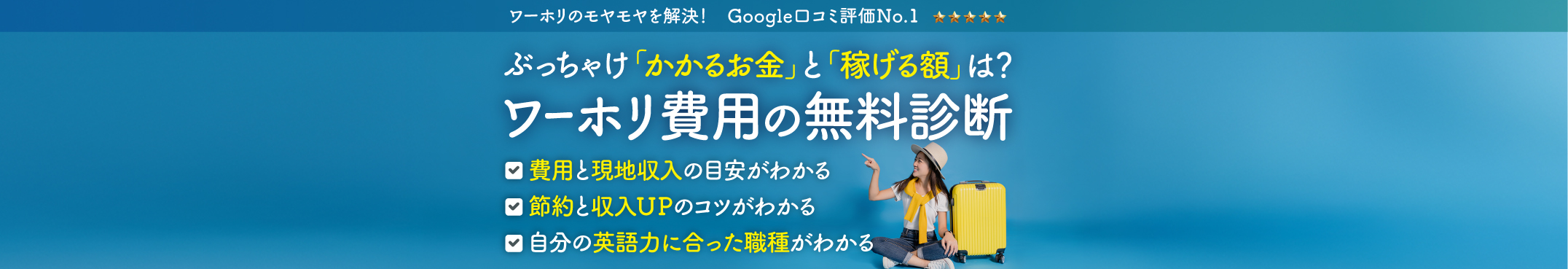 ワーホリのモヤモヤを解決！Google口コミ評価No.1 ぶっちゃけ「かかるお金」と「稼げる額」は？ワーホリ費用の無料診断　費用と現地収入の目安がわかる　節約と収入UPのコツがわかる　自分の英語力に合った職種がわかる